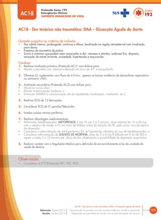 SUPORTE AVANÇADO DE VIDA
Protocolo Samu 192
Emergências Clínicas
1/1
AC18 - Dor torácica não traumática: DAA – Dissecção Aguda de Aorta
AC18 - Dor torácica não traumática: DAA – Dissecção Aguda de Aorta
Este protocolo foi pautado nas mais recentes evidências cientíﬁcas disponíveis.
Adaptações são permitidas de acordo com as particularidades dos serviços.
Elaboração: Agosto/2014
Revisão: Outubro/2014
AC18
Quando suspeitar ou critérios de inclusão:
• Dor súbita intensa, prolongada, contínua e difusa, localizada na região retroesternal com irradiação
para dorso.
• Presença de assimetria de pulsos.
• Sinais e sintomas que podem estar associados à dor: náuseas e vômitos, sudorese fria, dispneia,
sensação de morte iminente, ansiedade, hipertensão e taquicardia.
Conduta
1. Realizar avaliação primária (Protocolo AC1) com ênfase para:
• Manter o paciente com cabeceira elevada em torno de 45° e tranquilizá-lo.
2. Oferecer O2
suplementar com ﬂuxo de 4 l/min, apenas se houver evidência de desconforto respiratório
ou oximetria <94%.
3. Avaliação secundária (Protocolo AC2) com ênfase para:
• Monitorar sinais vitais;
• Manter monitorização cardíaca; e
• Entrevista SAMPLA e caracterização da dor (qualidade, localização, irradiação, etc.).
4. Realizar ECG de 12 derivações.
5. Considerar ECG de 2ª opinião/Telecárdio.
6. Instalar acesso venoso periférico.
7. Realizar abordagem medicamentosa:
• Administrar betabloqueador: METOPROLOL 5 mg IV, em 3 a 5 minutos, dose máxima de 15 a 20 mg,
com o objetivo de manter a FC em torno de 60bpm antes da redução da PA, pelo maior risco de agravo
da dissecção;
• Considerar a administração de anti-hipertensivo EV, se hipertensão refratária ao uso de betabloqueador; e
• Considerar administração de SULFATO DE MORFINA, dose de 2 a 4 mg IV (diluída em 9 mL de AD) e
repetir a cada 5 a 10 minutos até alívio da dor, observando a possibilidade de depressão respiratória.
8. Realizar contato com a Regulação Médica para deﬁnição do encaminhamento e/ou da unidade de
saúde de destino.
• Considerar os 3“S”(Protocolos PE1, PE2, PE3).
Observação:
 
