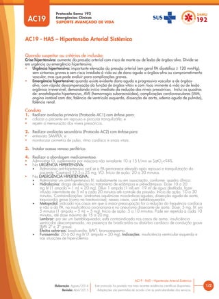 SUPORTE AVANÇADO DE VIDA
Protocolo Samu 192
Emergências Clínicas
1/2
AC19 - HAS – Hipertensão Arterial Sistêmica
AC19 - HAS – Hipertensão Arterial Sistêmica
Este protocolo foi pautado nas mais recentes evidências científicas disponíveis.
Adaptações são permitidas de acordo com as particularidades dos serviços.
Elaboração: Agosto/2014
Revisão: Abril/2015
AC19
Quando suspeitar ou critérios de inclusão:
Crise hipertensiva: aumento da pressão arterial com risco de morte ou de lesão de órgãos-alvo. Divide-se
em urgência ou emergência hipertensiva.
• Urgência hipertensiva: importante elevação da pressão arterial (em geral PA diastólica ≥ 120 mmHg),
sem sintomas graves e sem risco imediato à vida ou de dano agudo a órgãos-alvo ou comprometimento
vascular, mas que pode evoluir para complicações graves.
• Emergência hipertensiva: quando existe evidente dano agudo e progressivo vascular e de órgãos-
alvo, com rápida descompensação da função de órgãos vitais e com risco iminente à vida ou de lesão
orgânica irreversível, demandando início imediato da redução dos níveis pressóricos. Inclui os quadros
de: encefalopatia hipertensiva, AVE (hemorragia subaracnóidea), complicações cardiovasculares (IAM,
angina instável com dor, falência de ventrículo esquerdo, dissecção de aorta, edema agudo de pulmão),
falência renal.
Conduta
1. Realizar avaliação primária (Protocolo AC1) com ênfase para:
• colocar o paciente em repouso e procurar tranquilizá-la; e
• repetir a mensuração dos níveis pressóricos.
2. Realizar avaliação secundária (Protocolo AC2) com ênfase para:
• entrevista SAMPLA; e
• monitorizar oximetria de pulso, ritmo cardíaco e sinais vitais.
3. Instalar acesso venoso periférico.
4. Realizar a abordagem medicamentosa.
• Administrar O2
suplementar por máscara não reinalante 10 a 15 l/min se SatO2
<94%.
• Na URGÊNCIA HIPERTENSIVA:
• Administrar anti-hipertensivo oral se a PA permanece elevada após repouso e tranquilização do
paciente: Captopril 12,5 a 25 mg, VO. Início de ação: 20 a 30 minutos.
• Na EMERGÊNCIA HIPERTENSIVA:
• Administrar um anti-hipertensivo IV, isoladamente ou em associação, conforme quadro clínico:
• Hidralazina: droga de eleição no tratamento de eclâmpsia e pré-eclâmpsia. Dose 10 a 20
mg IV (1 ampola = 1 mL = 20 mg). Diluir 1 ampola (1 ml) em 19 ml de água destilada, fazer
infusão intermitente de 5 ml a cada 20 minutos até controle da pressão. Início de ação: 10 a 30
minutos. Contraindicações: síndromes isquêmicas miocárdicas agudas, dissecção aguda de aorta,
taquicardia grave (como na tireotoxicose); nesses casos, usar betabloqueador.
• Metoprolol: indicado nos casos em que a maior preocupação for a redução da frequência cardíaca
e não a da PA, na insuficiência coronariana e no aneurisma dissecante de aorta. Dose: 5 mg, IV, em
5 minutos (1 ampola = 5 mL = 5 mg). Início de ação: 5 a 10 minutos. Pode ser repetido a cada 10
minutos, até dose máxima de 15 a 20 mg.
Lembrar: por ser um betabloqueador, está contraindicado nos casos de asma, insuficiência
ventricular descompensada, na presença de bradicardia ou distúrbio cardíaco de condução grave
(BAV 2º e 3º graus).
Efeitos adversos: bradicardia, BAVT, broncoespasmo.
• Furosemida: 20 a 60 mg IV (1 ampola = 20 mg). Indicações: insuficiência ventricular esquerda e
nas situações de hipervolemia.
 