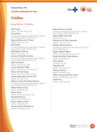 Protocolo Samu 192
SUPORTE AVANÇADO DE VIDA
Créditos
Julio Espinel
SAMU 192 Porto Alegre, RS.
Karine Dutra
Coordenação-Geral de Saúde Mental, Álcool e
outras Drogas/DAET/SAS/MS, DF.
Kayursula Dantas de C. Ribeiro
SAMU 192 Brasília, DF.
Keila Kikushi
Coordenação-Geral de Saúde Mental, Álcool e
outras Drogas/DAET/SAS/MS, DF.
Kelle Regina A. Ribeiro
SAMU 192 Brasília, DF.
Larissa de Andrade Gonçalves
Coordenação-Geral de Saúde Mental, Álcool e
outras Drogas/DAET/SAS/MS, DF
Lêda Lima Sobral
SAMU 192 Manaus, AM.
Luciana Machado Coelho
SAMU 192 Baixada Fluminense, RJ.
Maicon de Paula Vargas
SAMU 192 Rio Grande do Sul, RS.
Marcelo Alessandro Costa da Silva
SAMU 192 Tucuruí, PA.
Pollyanna Fausta Pimentel de Medeiros
Coordenação-Geral de Saúde Mental, Álcool e
outras Drogas/DAET/SAS/MS, DF.
Rafael Vinhal da Costa
SAMU 192 Brasília, DF.
Ramom Tartari
SAMU 192 Santa Catarina, SC.
Reinaldo Del Pozzo
SAMU 192 São Paulo, SP.
Renata Calheiros Viana
SAMU 192 Brasília, SP.
Ricardo Furtado de Mendonça
SAMU 192 Goiânia, GO.
Roberto Tykanori Kinoshita
Coordenação-Geral de Saúde Mental, Álcool e
outras Drogas/DAET/SAS/MS, DF.
Robert Stephen Alexander
SAMU Vitória, ES.
Rodrigo Luiz da Silva Gasparelle
SAMU 192 Tucuruí, PA.
Rodrigo Wilson de Souza
Coordenação Geral da Força Nacional do SUS/
DAHU/SAS/MS, DF.
Rogério Welbert Ribeiro
SAMU 192 Regional Três Colinas, SP.
Sandra de Nazaré Costa Monteiro
SAMU 192 Brasília, DF.
Thaís Soboslai
CGMAD/MS, DF.
Tiago Silva Vaz
SAMU 192 Brasília, DF.
Ubirajara Picanço
SAMU 192 Brasília, DF.
Valéria Campos de Oliveira Murta
SAMU 192 Belo Horizonte, MG.
Zelinda Torri
SAMU 192 Brasília, DF.
Grupo Técnico - Protocolos
3/6
Elaboração: Agosto/2014
Revisão: Fevereiro/2016
 