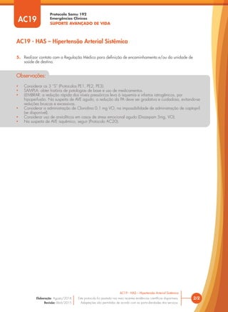 Protocolo Samu 192
Emergências Clínicas
SUPORTE AVANÇADO DE VIDA
5. Realizar contato com a Regulação Médica para deﬁnição de encaminhamento e/ou da unidade de
saúde de destino.
• Considerar os 3 “S” (Protocolos PE1, PE2, PE3).
• SAMPLA: obter história de patologias de base e uso de medicamentos.
• LEMBRAR: a redução rápida dos níveis pressóricos leva à isquemia e infartos iatrogênicos, por
hipoperfusão. Na suspeita de AVE agudo, a redução da PA deve ser gradativa e cuidadosa, evitando-se
reduções bruscas e excessivas.
• Considerar a administração de Clonidina 0,1 mg VO, na impossibilidade de administração de captopril
(se disponível).
• Considerar uso de ansiolíticos em casos de stress emocional agudo (Diazepam 5mg, VO).
• Na suspeita de AVE isquêmico, seguir (Protocolo AC20).
Observações:
2/2
AC19 - HAS – Hipertensão Arterial Sistêmica
Este protocolo foi pautado nas mais recentes evidências cientíﬁcas disponíveis.
Adaptações são permitidas de acordo com as particularidades dos serviços.
Elaboração: Agosto/2014
Revisão: Abril/2015
AC19
AC19 - HAS – Hipertensão Arterial Sistêmica
 