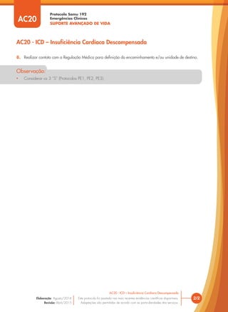 Protocolo Samu 192
Emergências Clínicas
SUPORTE AVANÇADO DE VIDA
8. Realizar contato com a Regulação Médica para deﬁnição do encaminhamento e/ou unidade de destino.
• Considerar os 3 “S” (Protocolos PE1, PE2, PE3).
Observação:
2/2
AC20 - ICD – Insuﬁciência Cardíaca Descompensada
Este protocolo foi pautado nas mais recentes evidências cientíﬁcas disponíveis.
Adaptações são permitidas de acordo com as particularidades dos serviços.
Elaboração: Agosto/2014
Revisão: Abril/2015
AC20
AC20 - ICD – Insuficiência Cardíaca Descompensada
 