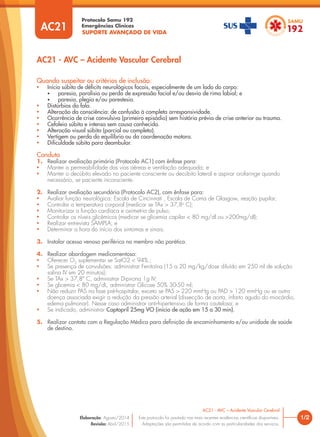 SUPORTE AVANÇADO DE VIDA
Protocolo Samu 192
Emergências Clínicas
1/2
AC21 - AVC – Acidente Vascular Cerebral
AC21 - AVC – Acidente Vascular Cerebral
Este protocolo foi pautado nas mais recentes evidências cientíﬁcas disponíveis.
Adaptações são permitidas de acordo com as particularidades dos serviços.
Elaboração: Agosto/2014
Revisão: Abril/2015
AC21
Quando suspeitar ou critérios de inclusão:
• Início súbito de déﬁcits neurológicos focais, especialmente de um lado do corpo:
• paresia, paralisia ou perda de expressão facial e/ou desvio de rima labial; e
• paresia, plegia e/ou parestesia.
• Distúrbios da fala.
• Alteração da consciência: de confusão à completa arresponsividade.
• Ocorrência de crise convulsiva (primeiro episódio) sem história prévia de crise anterior ou trauma.
• Cefaleia súbita e intensa sem causa conhecida.
• Alteração visual súbita (parcial ou completa).
• Vertigem ou perda do equilíbrio ou da coordenação motora.
• Diﬁculdade súbita para deambular.
Conduta
1. Realizar avaliação primária (Protocolo AC1) com ênfase para:
• Manter a permeabilidade das vias aéreas e ventilação adequada; e
• Manter o decúbito elevado no paciente consciente ou decúbito lateral e aspirar orofaringe quando
necessário, se paciente inconsciente.
2. Realizar avaliação secundária (Protocolo AC2), com ênfase para:
• Avaliar função neurológica: Escala de Cincinnati , Escala de Coma de Glasgow, reação pupilar;
• Controlar a temperatura corporal (medicar se TAx > 37,8o
C);
• Monitorizar a função cardíaca e oximetria de pulso;
• Controlar os níveis glicêmicos (medicar se glicemia capilar < 80 mg/dl ou >200mg/dl);
• Realizar entrevista SAMPLA; e
• Determinar a hora do início dos sintomas e sinais.
3. Instalar acesso venoso periférico no membro não parético.
4. Realizar abordagem medicamentosa:
• Oferecer O2
suplementar se SatO2 < 94%.;
• Se presença de convulsões: administrar Fenitoína (15 a 20 mg/kg/dose diluído em 250 ml de solução
salina IV em 20 minutos);
• Se TAx > 37,8º C, administrar Dipirona 1g IV;
• Se glicemia < 80 mg/dL, administrar Glicose 50% 30-50 ml;
• Não reduzir PAS na fase pré-hospitalar, exceto se PAS > 220 mmHg ou PAD > 120 mmHg ou se outra
doença associada exigir a redução da pressão arterial (dissecção de aorta, infarto agudo do miocárdio,
edema pulmonar). Nesse caso administrar anti-hipertensivo de forma cautelosa; e
• Se indicado, administrar Captopril 25mg VO (início de ação em 15 a 30 min).
5. Realizar contato com a Regulação Médica para deﬁnição de encaminhamento e/ou unidade de saúde
de destino.
 