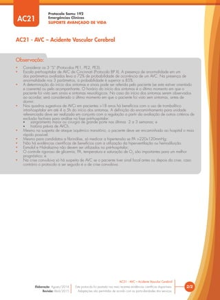 Protocolo Samu 192
Emergências Clínicas
SUPORTE AVANÇADO DE VIDA
• Considerar os 3 “S” (Protocolos PE1, PE2, PE3).
• Escala pré-hospitalar de AVC de Cincinnati (Protocolo BP X). A presença de anormalidade em um
dos parâmetros avaliados leva a 72% de probabilidade de ocorrência de um AVC. Na presença de
anormalidade nos 3 parâmetros, a probabilidade é superior a 85%.
• A determinação do início dos sintomas e sinais pode ser referida pelo paciente (se este estiver orientado
e coerente) ou pelo acompanhante. O horário do início dos sintomas é o último momento em que o
paciente foi visto sem sinais e sintomas neurológicos. No caso do início dos sintomas serem observados
ao acordar, será considerado o último momento em que o paciente foi visto sem sintomas, antes de
dormir.
• Nos quadros sugestivos de AVCi em pacientes >18 anos há benefícios com o uso de trombolítico
intra-hospitalar em até 4 a 5h do início dos sintomas. A deﬁnição do encaminhamento para unidade
referenciada deve ser realizada em conjunto com a regulação a partir da avaliação de outros critérios de
exclusão factíveis para análise na fase pré-hospitalar:
• sangramento maior ou cirurgia de grande porte nas últimas 2 a 3 semanas; e
• história prévia de AVCh.
• Mesmo na suspeita de ataque isquêmico transitório, o paciente deve ser encaminhado ao hospital o mais
rápido possível.
• Mesmo para candidatos a ﬁbrinólise, só medicar a hipertensão se PA >220x120mmHg;
• Não há evidências cientíﬁcas de benefícios com a utilização da hiperventilação ou hemodiluição.
• Esmolol e Hidralazina não devem ser utilizados no pré-hospitalar;
• O controle rigoroso de glicemia, PA, temperatura e saturação de O2
são importantes para um melhor
prognóstico; e
• Na crise convulsiva só há suspeita de AVC se o paciente tiver sinal focal antes ou depois da crise, caso
contrário o protocolo a ser seguido é o de crise convulsiva.
Observação:
2/2
AC21 - AVC – Acidente Vascular Cerebral
Este protocolo foi pautado nas mais recentes evidências cientíﬁcas disponíveis.
Adaptações são permitidas de acordo com as particularidades dos serviços.
Elaboração: Agosto/2014
Revisão: Abril/2015
AC21
AC21 - AVC – Acidente Vascular Cerebral
 