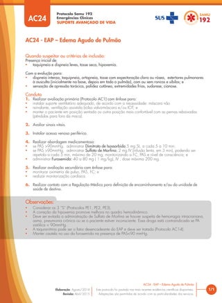 SUPORTE AVANÇADO DE VIDA
Protocolo Samu 192
Emergências Clínicas
1/1
AC24 - EAP – Edema Agudo de Pulmão
AC24 - EAP – Edema Agudo de Pulmão
Este protocolo foi pautado nas mais recentes evidências cientíﬁcas disponíveis.
Adaptações são permitidas de acordo com as particularidades dos serviços.
Elaboração: Agosto/2014
Revisão: Abril/2015
AC24
Quando suspeitar ou critérios de inclusão:
Presença inicial de:
• taquipneia e dispneia leves, tosse seca, hipoxemia.
Com a evolução para:
• dispneia intensa, taquipneia, ortopneia, tosse com expectoração clara ou rósea, estertores pulmonares
à ausculta (inicialmente na base, depois em todo o pulmão), com ou sem roncos e sibilos; e
• sensação de opressão torácica, palidez cutânea, extremidades frias, sudorese, cianose.
Conduta
1. Realizar avaliação primária (Protocolo AC1) com ênfase para:
• instalar suporte ventilatório adequado, de acordo com a necessidade: máscara não
• reinalante, ventilação assistida bolsa valva-máscara e/ou IOT; e
• manter o paciente em posição sentada ou outra posição mais confortável com as pernas rebaixadas
(pêndulas para fora da maca).
2. Avaliar sinais vitais.
3. Instalar acesso venoso periférico.
4. Realizar abordagem medicamentosa:
• se PAS >90mmHg, administrar Dimitrato de Isossorbida 5 mg SL, a cada 5 a 10 min;
• se PAS >90mmHg, administrar Sulfato de Morﬁna: 2 mg IV (infusão lenta, em 3 min), podendo ser
repetida a cada 5 min, máximo de 20 mg, monitorizando a FC, PAS e nível de consciência; e
• administrar Furosemida: 40 a 80 mg ( 1 mg/kg), IV , dose máxima 200 mg.
5. Realizar avaliação secundária com ênfase para:
• monitorar oximetria de pulso, PAS, FC; e
• realizar monitorização cardíaca.
6. Realizar contato com a Regulação Médica para deﬁnição de encaminhamento e/ou da unidade de
saúde de destino.
• Considerar os 3 “S” (Protocolos PE1, PE2, PE3).
• A correção da hipoxemia promove melhora no quadro hemodinâmico.
• Deve ser evitada a administração de Sulfato de Morﬁna se houver suspeita de hemorragia intracraniana,
asma, pneumonia crônica ou se o paciente estiver inconsciente. Essa droga está contraindicada se PA
sistólica < 90mmHg.
• A taquiarritmia pode ser o fator desencadeante do EAP e deve ser tratada (Protocolo AC14).
• Manter cautela no uso da furosemida na presença de PAS<90 mmHg.
Observações:
 