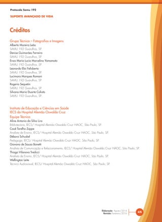 Protocolo Samu 192
SUPORTE AVANÇADO DE VIDA
Créditos
4/6
Elaboração: Agosto/2014
Revisão: Fevereiro/2016
Grupo Técnico – Fotografias e Imagens
Alberto Moreira Leão
SAMU 192 Guarulhos, SP.
Denise Guimarães Ferreira
SAMU 192 Guarulhos, SP.
Enza Maria Lucio Marcelino Yamamoto
SAMU 192 Guarulhos, SP.
Leonardo Eloi Felisberto
SAMU 192 Guarulhos, SP.
Lucimara Marques Romani
SAMU 192 Guarulhos, SP.
Rogerio Sequetin
SAMU 192 Guarulhos, SP.
Silvana Maria Duarte Calixto
SAMU 192 Guarulhos, SP.
Instituto de Educação e Ciências em Saúde
IECS do Hospital Alemão Oswaldo Cruz
Equipe Técnica
Aline Antonia da Silva Lira
Bibliotecária, IECS/ Hospital Alemão Oswaldo Cruz- HAOC, São Paulo, SP.
Cauê Tarelho Zoppe
Analista de Ensino, IECS/ Hospital Alemão Oswaldo Cruz- HAOC, São Paulo, SP.
Débora Schuskel
Pedagoga, IECS/ Hospital Alemão Oswaldo Cruz- HAOC, São Paulo, SP.
Giovana de Souza Bonetti
Analista de Comunicação e Relacionamento, IECS/ Hospital Alemão Oswaldo Cruz- HAOC, São Paulo, SP.
Thiago Vilanova Tredicci
Analista de Ensino, IECS/ Hospital Alemão Oswaldo Cruz- HAOC, São Paulo, SP.
Wellington Leite
Técnico Audiovisual, IECS/ Hospital Alemão Oswaldo Cruz- HAOC, São Paulo, SP.
 
