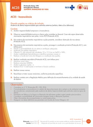 SUPORTE AVANÇADO DE VIDA
Protocolo Samu 192
Emergências Clínicas
1/1
AC25 - Inconsciência
AC25 - Inconsciência
Este protocolo foi pautado nas mais recentes evidências cientíﬁcas disponíveis.
Adaptações são permitidas de acordo com as particularidades dos serviços.
Elaboração: Agosto/2014
Revisão: Abril/2015
AC25
Quando suspeitar ou critérios de inclusão:
Ausência de alerta/responsividade após estímulos externos (verbais, táteis e/ou dolorosos).
Conduta
1. Avaliar responsividade/comprovar a inconsciência.
2. Observar expansibilidade torácica e checar pulso carotídeo ou femoral. Caso não sejam observados
movimentos respiratórios nem pulso, iniciar RCP (Protocolo AC5).
3. Na ausência de movimentos respiratórios e pulso presente, considerar obstrução de vias aéreas
(Protocolo AC3).
4. Na presença de movimentos respiratórios e pulso, prosseguir a avaliação primária (Protocolo AC1), com
ênfase para:
• Manter a permeabilidade da via aérea e ventilação adequada;
• Avaliação do padrão respiratório;
• Oferecer O2
sob máscara não reinalante 10 a 15 l/min se SatO2 < 94%.;
• Avaliar instabilidade hemodinâmica e identiﬁcar possíveis causas; e
• Realizar a Escala de Coma de Glasgow e a avaliação das pupilas.
5. Realizar avaliação secundária (Protocolo AC2), com ênfase para:
• Monitorar sinais vitais;
• Realizar entrevista SAMPLA;
• Avaliar a glicemia capilar ; e
• Realizar ECG 12 derivações e monitorar a função cardíaca.
6. Realizar acesso venoso.
7. Reconhecer e tratar causas reversíveis, conforme protocolos específicos.
8. Realizar contato com a Regulação Médica para definição do encaminhamento e/ou unidade de saúde
de destino.
• Considerar os 3 “S” (Protocolos PE1, PE2, PE3).
• Conceitualmente a inconsciência é o estado de desconhecimento de si próprio e do ambiente (conteúdo
de consciência), caracterizado pela ausência de alerta/responsividade após estímulos externos (grau de
alerta).
• Ferimentos em lábios e/ou língua ou liberação de esfíncteres podem sugerir estado pós-convulsivo.
• Considerar a possibilidade de intoxicação exógena frente a alterações pupilares.
• Obter informações de acompanhantes ou outras testemunhas.
• Assegurar via aérea deﬁnitiva aos pacientes com Escala de Coma Glasgow <8.
Observações:
 