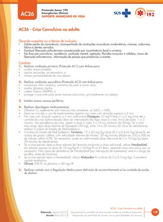 SUPORTE AVANÇADO DE VIDA
Protocolo Samu 192
Emergências Clínicas
1/2
AC26 - Crise Convulsiva no adulto
AC26 - Crise Convulsiva no adulto
Este protocolo foi pautado nas mais recentes evidências científicas disponíveis.
Adaptações são permitidas de acordo com as particularidades dos serviços.
Elaboração: Agosto/2014
Revisão: Abril/2015
AC26
Quando suspeitar ou critérios de inclusão:
• Súbita perda da consciência, acompanhada de contrações musculares involuntárias, cianose, sialorreia,
lábios e dentes cerrados.
• Eventual liberação esfincteriana caracterizada por incontinência fecal e urinária.
• Na fase pós-convulsiva: sonolência, confusão mental, agitação, flacidez muscular e cefaleia, sinais de
liberação esfincteriana, informação de pessoa que presenciou o evento.
Conduta
1. Realizar avaliação primária (Protocolo AC1) com ênfase para:
• avaliar responsividade;
• aspirar secreções, se necessário; e
• manter permeabilidade de vias aéreas.
2. Realizar avaliação secundária (Protocolo AC2) com ênfase para:
• monitorizar ritmo cardíaco, oximetria de pulso e sinais vitais;
• avaliar glicemia capilar;
• coletar história SAMPLA; e
• proteger o paciente para evitar traumas adicionais, principalmente na cabeça.
3. Instalar acesso venoso periférico.
4. Realizar abordagem medicamentosa:
• Oferecer O2
suplementar sob máscara não reinalante, se SatO2
< 94%;
• Deve ser iniciado o uso de medicamentos apenas nas crises com duração superior a 5 min;
• Na crise com duração superior a 5 min, administrar Diazepam 10 mg IV lento (1 a 2 mg/min) até o
controle da crise (administração deve ser interrompida tão logo cesse a crise). Início de ação: 1 a 3
minutos. Na persistência da crise, repetir a dose a cada 5 a 10 min (máximo de 30mg). Se a crise
não cessar após dose máxima de Diazepam (30 mg), entre 10 e 20 minutos do início do atendimento,
realizar Conduta do Estado de Mal Epiléptico;
• Conduta do Estado de Mal Epiléptico: Fenitoína, 15 a 20 mg/kg/dose (0,3 a 0,4 mL/kg/dose) IV, em
acesso de grosso calibre, com velocidade máxima de infusão: 50 mg/minuto diluída em 250 a 500 mL
de solução salina 0,9%. Se necessário, pode ser administrada dose adicional de 5 a 10 mg/kg (após
20 minutos de atendimento);
• Se a crise persistir após a dose máxima de Fenitoína (incluindo a dose adicional), utilizar Fenobarbital
em solução aquosa na dose de 10 mg/kg (0,1 ml/Kg) IV ou IO lento, repetindo mais uma única vez, se
necessário. Nos casos de abstinência de Fenobarbital (por interrupção de tratamento), esta é a droga de
escolha, antes da Fenitoína;
• Se a crise persistir após o Fenobarbital, utilizar Midazolan IV contínuo (0,2 a 0,3 mg/kg). Considerar
suporte ventilatório;
• Glicose 50% IV, se glicemia < 60 mg/dl.
5. Realizar contato com a Regulação Médica para definição de encaminhamento e/ou unidade de saúde
de destino.
 