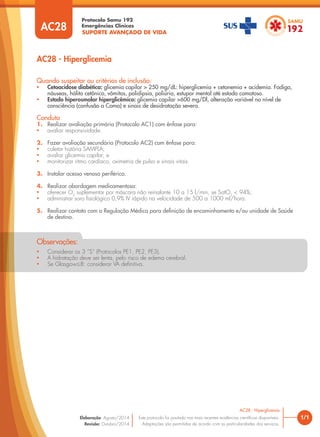 SUPORTE AVANÇADO DE VIDA
Protocolo Samu 192
Emergências Clínicas
1/1
AC28 - Hiperglicemia
AC28 - Hiperglicemia
Este protocolo foi pautado nas mais recentes evidências cientíﬁcas disponíveis.
Adaptações são permitidas de acordo com as particularidades dos serviços.
Elaboração: Agosto/2014
Revisão: Outubro/2014
AC28
Quando suspeitar ou critérios de inclusão:
• Cetoacidose diabética: glicemia capilar > 250 mg/dL: hiperglicemia + cetonemia + acidemia. Fadiga,
náuseas, hálito cetônico, vômitos, polidipsia, poliúria, estupor mental até estado comatoso.
• Estado hiperosmolar hiperglicêmico: glicemia capilar >600 mg/Dl, alteração variável no nível de
consciência (confusão a Coma) e sinais de desidratação severa.
Conduta
1. Realizar avaliação primária (Protocolo AC1) com ênfase para:
• avaliar responsividade.
2. Fazer avaliação secundária (Protocolo AC2) com ênfase para:
• coletar história SAMPLA;
• avaliar glicemia capilar; e
• monitorizar ritmo cardíaco, oximetria de pulso e sinais vitais.
3. Instalar acesso venoso periférico.
4. Realizar abordagem medicamentosa:
• oferecer O2
suplementar por máscara não reinalante 10 a 15 l/min, se SatO2
< 94%;
• administrar soro ﬁsiológico 0,9% IV rápido na velocidade de 500 a 1000 ml/hora.
5. Realizar contato com a Regulação Médica para deﬁnição de encaminhamento e/ou unidade de Saúde
de destino.
• Considerar os 3 “S” (Protocolos PE1, PE2, PE3).
• A hidratação deve ser lenta, pelo risco de edema cerebral.
• Se Glasgow≤8: considerar VA deﬁnitiva.
Observações:
 