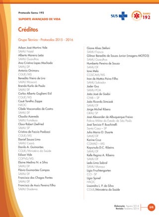 Protocolo Samu 192
SUPORTE AVANÇADO DE VIDA
Créditos
Adson José Martins Vale
SAMU Natal
Alberto Moreira Leão
SAMU Guarulhos
Ana Cristina Lopes Machado
SAMU DF
Antonio Onimaru
CGUE/MS
Benedito Vieira de Lira
SAMU Mossoró
Brenda Karla de Paula
SAMU DF
Carlos Alberto Gugliemi Eid
CGUE/MS
Cauê Tarelho Zoppe
HAOC
Cibele Vasconcelos de Castro
SAMU DF
Claudio Azevedo
SAMU Fortaleza
Claus Robert Zeefried
SAMU SP
Cristina de Faccio Paolozzi
CGUE/MS
Daniel Souza Lima
SAMU Ceará
Danilo A. Guimarães
CGUE/Ministério da Saúde
Edison Vale
CGFNS/MS
Elaine Medina N. e Silva
SAMU DF
Flávio Guimarães Campos
SAMU DF
Francisco das Chagas Pontes
SAMU DF
Francisco de Assis Pereira Filho
SAMU Diadema
Giane Alves Stefani
SAMU Franca
Gilmar Benedito de Souza Junior (imagens MOTO3)
SAMU Guarulhos
Humberto Pereira de Souza
SAMU DF
Ione Melo
CGSCAM/MS
Ivan de Mattos Paiva Filho
SAMU Salvador
Jader Gus
SAMU POA
João José de Godoi
CFAB – SP
João Ricardo Simczak
SAMU DF
Jorge Michel Ribera
GRAU SP
José Alexander de Albuquerque Freixo
Polícia Militar do Estado de São Paulo
José Tarcisio P. Buschinelli
Santa Casa – SP
Julia Maria O. Duarte
SAMU DF
Karine Cruz
CGMAD – MS
Kayursula D.C. Ribeiro
SAMU DF
Kelle Regina A. Ribeiro
SAMU DF
Leda Lima Sobral
SAMU Manaus
Ligia Fruchtengarten
CCI - SP
Lígia Spinel
HAOC
Lissandro L. P. da Silva
CGUE/Ministério da Saúde
Grupo Técnico - Protocolos 2015 - 2016
5/6
Elaboração: Agosto/2014
Revisão: Fevereiro/2016
 