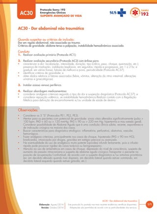 SUPORTE AVANÇADO DE VIDA
Protocolo Samu 192
Emergências Clínicas
1/1
AC30 - Dor abdominal não traumática
AC30 - Dor abdominal não traumática
Este protocolo foi pautado nas mais recentes evidências científicas disponíveis.
Adaptações são permitidas de acordo com as particularidades dos serviços.
Elaboração: Agosto/2014
Revisão: Outubro/2014
AC30
Quando suspeitar ou critérios de inclusão:
Dor em região abdominal, não associada ao trauma.
Critérios de gravidade: abdome tenso a palpação, instabilidade hemodinâmica associada.
Conduta
1. Realizar avaliação primária (Protocolo AC1);
2. Realizar avaliação secundária (Protocolo AC2) com ênfase para:
• caracterizar a dor: localização, intensidade, duração, tipo (cólica, peso, choque, queimação, etc.);
presença de irradiação; instalação (explosiva, em segundos; rápida e progressiva, em 1 a 2 hs; e
gradual, em várias horas); fatores de melhora e piora, periodicidade (Protocolo AC37);
• identificar critérios de gravidade; e
• obter dados relativos a fatores associados (febre, vômitos, alteração do ritmo intestinal, alterações
urinárias e ginecológicas).
3. Instalar acesso venoso periférico.
4. Realizar abordagem medicamentosa:
• considerar analgesia criteriosa segundo o tipo da dor e suspeição diagnóstica (Protocolo AC37); e
• considerar reposição volêmica, se instabilidade hemodinâmica.Realizar contato com a Regulação
Médica para definição de encaminhamento e/ou unidade de saúde de destino.
• Considerar os 3 “S” (Protocolos PE1, PE2, PE3).
• Atentar para os pacientes com potencial de gravidade: sinais vitais alterados significativamente (pulso >
100 bpm; PAD < 60 ou > 120 mmHg; PAS < 90 ou > 220 mm Hg; hipertermia e mau estado geral).
Considerar possibilidade de Abdome Agudo que é uma condição clínica súbita, recente, espontânea e
de indicação cirúrgica na maioria dos casos.
• Buscar características para diagnóstico etiológico: inflamatória, perfurativa, obstrutiva, vascular,
hemorrágica.
• Fazer analgesia criteriosa, principalmente nos casos de choque, hipotensão (PAS < 90 mm HG),
bradicardia, intoxicação por drogas, gravidez em estágio precoce ou avançado.
• Na eventualidade do uso de analgésico muito potente (opioides) infundir lentamente, pois a infusão
rápida pode provocar rigidez da caixa torácica ou laringoespasmo.
• Atenção ao uso de antieméticos em casos de choque, depressão do nível de consciência, suspeita de
aumento da pressão intracraniana e suspeita de abdome agudo cirúrgico.Transportar o paciente na
posição de recuperação/confortável, de acordo com a suspeita diagnóstica e/ou sintomas prioritários
(ex: em decúbito elevado quando tiver dispneia, em decúbito lateral quando estiver vomitando, em
decúbito lateral esquerdo quando estiver grávida, etc.).
Observações:
 