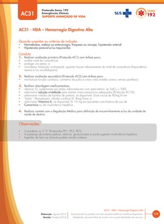 SUPORTE AVANÇADO DE VIDA
Protocolo Samu 192
Emergências Clínicas
1/1
AC31 - HDA – Hemorragia Digestiva Alta
AC31 - HDA – Hemorragia Digestiva Alta
Este protocolo foi pautado nas mais recentes evidências cientíﬁcas disponíveis.
Adaptações são permitidas de acordo com as particularidades dos serviços.
Elaboração: Agosto/2014
Revisão: Outubro/2014
AC31
Quando suspeitar ou critérios de inclusão:
• Hematêmese, melena ou enterorragia, fraqueza ou síncope, hipotensão arterial.
• Hipotensão postural e/ou taquicardia.
Conduta
1. Realizar avaliação primária (Protocolo AC1) com ênfase para:
• avaliar nível de consciência;
• proteger via aérea; e
• considerar intubação orotraqueal, quando houver rebaixamento do nível de consciência (hipovolemia
severa e/ou encefalopatia).
2. Realizar avaliação secundária (Protocolo AC2) com ênfase para:
• monitorizar função cardíaca, oximetria de pulso e sinais vitais.Instalar acesso venoso periférico.
3. Realizar abordagem medicamentosa:
• oferecer O2
suplementar por bolsa valva-máscara com reservatório, se SatO2
< 94%;
• administrar solução cristaloide para manter níveis pressóricos adequados (Protocolo AC16);
• administrar inibidor de bomba de prótons, se disponível. Dose inicial de 80mg IV em
• “bolus”. Manutenção: infusão contínua IV: 8mg/hora; e
• administrar Vitamina K, se disponível, IV 10 mg em pacientes com história de uso de
• Cumarínico ou de insuﬁciência hepática.
4. Realizar contato com a Regulação Médica para deﬁnição de encaminhamento e/ou da unidade de
saúde de destino.
• Considerar os 3 “S” (Protocolos PE1, PE2, PE3).
• A presença de eritema palmar, icterícia, ginecomastia e ascite sugerem insuﬁciência hepática.
• Ingestão de ferro ou bismuto podem simular melena.
Observações:
 