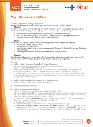 SUPORTE AVANÇADO DE VIDA
Protocolo Samu 192
Emergências Clínicas
1/2
AC33 - Reação alérgica: Anafilaxia
AC33 - Reação alérgica: Anaﬁlaxia
Este protocolo foi pautado nas mais recentes evidências científicas disponíveis.
Adaptações são permitidas de acordo com as particularidades dos serviços.
Elaboração: Agosto/2014
Revisão: Outubro/2014
AC33
Quando suspeitar ou critérios de inclusão:
Anaﬁlaxia é altamente provável quando preencher qualquer um dos 3 critérios a seguir.
• 1ºCritério
Doença de início agudo (minutos a horas), com envolvimento de pele e/ou mucosas (urticária, prurido ou
rubor, inchaço de lábios, língua ou úvula) e pelo menos mais uma das condições a seguir:
• acometimento respiratório (dispneia, broncoespasmo, estridor, hipoxemia); e
• redução da pressão arterial ou sintomas relacionados à disfunção de órgãos-alvo (síncope,
hipotonia, incontinência). Obs.: presente em 80% dos casos.
• 2ºCritério
Dois ou mais dos seguintes fatores (minutos a horas) após exposição a um provável alérgeno:
• envolvimento de pele e/ou mucosas;
• comprometimento respiratório;
• redução da pressão arterial ou sintomas associados à disfunção de órgãos-alvo (síncope, hipotonia,
incontinência); e
• sintomas gastrointestinais persistentes (dor abdominal, diarreia, vômitos).
• 3ºCritério
Redução da pressão arterial (minutos a horas) após exposição a alérgeno conhecido para o paciente: PA
sistólica menor que 90mmHg ou queda maior que 30% da pressão basal do paciente.
Conduta
1. Realizar avaliação primária (Protocolo AC1) com ênfase para:
• suspender, se possível, a exposição ao provável agente desencadeante;
• preservar a permeabilidade das vias aéreas;
• considerar intubação orotraqueal precoce se ocorrer rouquidão, edema lingual, estridor, edema de
orofaringe ou angioedema;colocar o paciente em decúbito dorsal e elevar membros inferiores;
• se apresentar dispneia ou vômitos, colocar em posição de conforto; enão permitir que o paciente sente
ou se levante bruscamente, nem colocá-lo em posição vertical, pelo risco de morte súbita (síndrome da
veia cava e do ventrículo vazio).
2. Realizar avaliação secundária (Protocolo AC2) com ênfase para:
• avaliar oximetria de pulso, ritmo cardíaco e sinais vitais.
3. Instalar acesso venoso periférico.
4. Realizar abordagem medicamentosa:
• oferecer O2
suplementar por máscara não reinalante se SatO2
< 94%;
• administrar Epinefrina 1:1000 (1 mg/mL), na dose de 0,01 mg/kg, máximo em adultos de 0,5 mg (0,5
ml), via IM (na região anterolateral do terço médio da coxa); pode ser repetida a cada 5 a 15 minutos,
baseado na gravidade e na resposta à aplicação anterior;
• na presença de choque, repor volemia com 1 a 2 litros de solução salina 0,9%, IV/IO rapidamente, ou
seja, 5 a 10ml/kg nos primeiros 5 a 10 minutos (em adulto); e
• na persistência do quadro clínico:
• Hidrocortisona, via IV/IO, na dose de 5 a 10 mg/kg, máximo de 100 mg; e
• Salbutamol aerossol dosimetrado acoplado a espaçador e máscara: 1 jato para cada 2 kg de peso
(máximo de 10 jatos) a cada 15 a 20 minutos. Alternativa: inalações com Fenoterol (1 gota para
cada 3 kg de peso, máximo de 10 gotas, diluído em 3-5 mL de soro fisiológico) a cada 20 minutos.
 