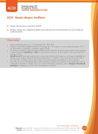 Protocolo Samu 192
Emergências Clínicas
SUPORTE AVANÇADO DE VIDA
AC33 - Reação alérgica: Anafilaxia
• ObservaçõesConsiderar os 3 “S” (Protocolos PE1, PE2, PE3).
• Preparar a epinefrina preferencialmente em seringa de 1 mL e injetar na coxa utilizando agulha 25 x 7
(se obesidade ou hipertroﬁa, considerar agulha 30x8).
• O choque vasogênico (distributivo) da anaﬁlaxia pode necessitar de ressuscitação ﬂuídica mais agressiva.
• A dose máxima de Epinefrina 1:1000 (1 mg/mL) em crianças é de 0,3 mg (0,3 ml) na dose de 0,01
mg/kg, via IM.
• Epinefrina via IV: reservada apenas para os casos de iminência de choque ou no choque já estabelecido.
Nesses casos: realizar infusão IV/IO lenta de Epinefrina 1:10.000 (1 mL em 9 mL de AD ou SF 0,9% =
0,1 mg/mL) ou titulando a dose, de acordo com a monitorização da frequência e ritmo cardíaco.
• Pacientes em uso de betabloqueador podem apresentar quadros mais graves e não apresentar resposta
adequada à epinefrina. Nesses casos, se ocorrer bradicardia persistente, utilizar Atropina e Brometo de
Ipratrópio em inalação nos casos de broncoespasmo resistente.
Observações:
5. Manter atenção para a ocorrência de PCR.
6. Realizar contato com a Regulação Médica para deﬁnição de encaminhamento e/ou da unidade de
saúde de destino.
AC33
2/2
AC33 - Reação alérgica: Anaﬁlaxia
Este protocolo foi pautado nas mais recentes evidências cientíﬁcas disponíveis.
Adaptações são permitidas de acordo com as particularidades dos serviços.
Elaboração: Agosto/2014
Revisão: Outubro/2014
 