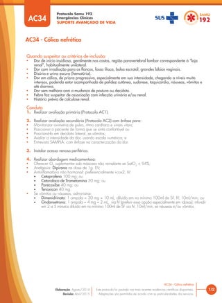 SUPORTE AVANÇADO DE VIDA
Protocolo Samu 192
Emergências Clínicas
1/2
AC34 - Cólica nefrética
AC34 - Cólica nefrética
Este protocolo foi pautado nas mais recentes evidências cientíﬁcas disponíveis.
Adaptações são permitidas de acordo com as particularidades dos serviços.
Elaboração: Agosto/2014
Revisão: Abril/2015
AC34
Quando suspeitar ou critérios de inclusão:
• Dor de início insidioso, geralmente nas costas, região paravertebral lombar correspondente à “loja
renal”, habitualmente unilateral.
• Dor com irradiação para os ﬂancos, fossa ilíaca, bolsa escrotal, grandes lábios vaginais.
• Disúria e urina escura (hematúria).
• Dor em cólica, de priora progressiva, especialmente em sua intensidade, chegando a níveis muito
intensos, podendo estar acompanhada de palidez cutânea, sudorese, taquicardia, náuseas, vômitos e
até diarreia.
• Dor sem melhora com a mudança de postura ou decúbito.
• Febre faz suspeitar de associação com infecção urinária e/ou renal.
• História prévia de calculose renal.
Conduta
1. Realizar avaliação primária (Protocolo AC1).
2. Realizar avaliação secundária (Protocolo AC2) com ênfase para:
• Monitorizar oximetria de pulso, ritmo cardíaco e sinais vitais;
• Posicionar o paciente de forma que se sinta confortável ou
• Posicioná-lo em decúbito lateral, se vômitos;
• Avaliar a intensidade da dor, usando escala numérica; e
• Entrevista SAMPLA, com ênfase na caracterização da dor.
3. Instalar acesso venoso periférico.
4. Realizar abordagem medicamentosa:
• Oferecer O2
suplementar sob máscara não reinalante se SatO2
< 94%;
• Analgesia: Dipirona na dose de 1g EV;
• Antiinﬂamatório não hormonal: preferencialmente i-cox2, IV:
• Cetoprofeno 100 mg; ou
• Cetorolaco de Trometamina 30 mg; ou
• Parecoxibe 40 mg; ou
• Tenoxican 40 mg.
• Se vômitos ou náuseas, administrar:
• Dimenidrinato: 1 ampola = 30 mg = 10 mL, diluído em no mínimo 100ml de SF, IV, 10ml/min; ou
• Ondansetrona: 1 ampola = 4 mg = 2 mL, via IV (preferir essa opção especialmente em idosos); infundir
em 2 a 5 minutos diluído em no mínimo 100ml de SF via IV, 10ml/min, se náuseas e/ou vômitos.
 