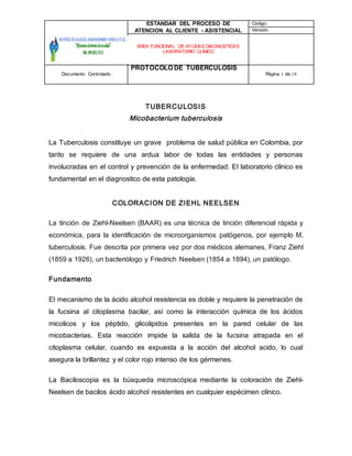 ESTANDAR DEL PROCESO DE
ATENCION AL CLIENTE - ASISTENCIAL
Código:
Versión:
ÁREA FUNCIONAL DE AYUDAS DIAGNOSTICAS
LABORATORIO CLINICO
Documento Controlado
PROTOCOLO DE TUBERCULOSIS
Página 1 de 18
TUBERCULOSIS
Micobacterium tuberculosis
La Tuberculosis constituye un grave problema de salud pública en Colombia, por
tanto se requiere de una ardua labor de todas las entidades y personas
involucradas en el control y prevención de la enfermedad. El laboratorio clínico es
fundamental en el diagnostico de esta patología.
COLORACION DE ZIEHL NEELSEN
La tinción de Ziehl-Neelsen (BAAR) es una técnica de tinción diferencial rápida y
económica, para la identificación de microorganismos patógenos, por ejemplo M.
tuberculosis. Fue descrita por primera vez por dos médicos alemanes, Franz Ziehl
(1859 a 1926), un bacteriólogo y Friedrich Neelsen (1854 a 1894), un patólogo.
Fundamento
El mecanismo de la ácido alcohol resistencia es doble y requiere la penetración de
la fucsina al citoplasma bacilar, así como la interacción química de los ácidos
micolicos y los péptido, glicolipidos presentes en la pared celular de las
micobacterias. Esta reacción impide la salida de la fucsina atrapada en el
citoplasma celular, cuando es expuesta a la acción del alcohol acido, lo cual
asegura la brillantez y el color rojo intenso de los gérmenes.
La Baciloscopia es la búsqueda microscópica mediante la coloración de Ziehl-
Neelsen de bacilos ácido alcohol resistentes en cualquier espécimen clínico.
 