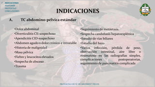 •Dolor abdominal
•Diverticulitis CII-sospechoso
•Apendicitis CID-sospechoso
•Abdomen agudo o dolor crónico e intratable
•Historia de malignidad
•Masa pélvica
•Fiebre y leucocitos elevados
•Sospecha de absceso
•Trauma
PROTOCOLO DE TC DE ABDOMEN Y PELVIS
INDICACIONES
 INDICACIONES
ANATOMÍA
PROTOCOLO
CONCLUSIONES
•Seguimiento de metástasis.
•Sospecha candidiasis hepatoesplénica
•Estudio de vías biliares
•Estudio del bazo
•Varios infección, pérdida de peso,
obstrucción intestinal, aire libre o
neumatosis en las radiografías simples,
complicaciones postoperatorias,
seguimiento de pancreatitis complicada
A. TC abdomino-pélvica estándar
 