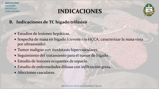 B. Indicaciones de TC hígado trifásico
 Estudios de lesiones hepáticas.
 Sospecha de masa en hígado (cirrosis r/o HCCA, caracterizar la masa vista
por ultrasonido)
 Tumor maligno con metástasis hipervasculares.
 Seguimiento del tratamiento para el tumor de hígado.
 Estudio de lesiones ocupantes de espacio.
 Estudio de enfermedades difusas con infiltración grasa.
 Afecciones vasculares.
PROTOCOLO DE TC DE ABDOMEN Y PELVIS
INDICACIONES
 INDICACIONES
ANATOMÍA
PROTOCOLO
CONCLUSIONES
 