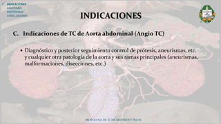 C. Indicaciones de TC de Aorta abdominal (Angio TC)
 Diagnóstico y posterior seguimiento control de prótesis, aneurismas, etc.
y cualquier otra patología de la aorta y sus ramas principales (aneurismas,
malformaciones, disecciones, etc.)
PROTOCOLO DE TC DE ABDOMEN Y PELVIS
INDICACIONES
 INDICACIONES
ANATOMÍA
PROTOCOLO
CONCLUSIONES
 