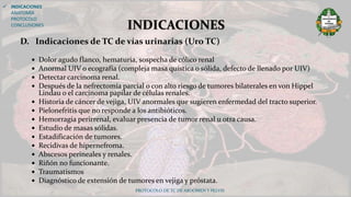D. Indicaciones de TC de vías urinarias (Uro TC)
 Dolor agudo flanco, hematuria, sospecha de cólico renal
 Anormal UIV o ecografía (compleja masa quística o sólida, defecto de llenado por UIV)
 Detectar carcinoma renal.
 Después de la nefrectomía parcial o con alto riesgo de tumores bilaterales en von Hippel
Lindau o el carcinoma papilar de células renales.
 Historia de cáncer de vejiga, UIV anormales que sugieren enfermedad del tracto superior.
 Pielonefritis que no responde a los antibióticos.
 Hemorragia perirrenal, evaluar presencia de tumor renal u otra causa.
 Estudio de masas sólidas.
 Estadificación de tumores.
 Recidivas de hipernefroma.
 Abscesos perineales y renales.
 Riñón no funcionante.
 Traumatismos
 Diagnóstico de extensión de tumores en vejiga y próstata.
PROTOCOLO DE TC DE ABDOMEN Y PELVIS
INDICACIONES
 INDICACIONES
ANATOMÍA
PROTOCOLO
CONCLUSIONES
 