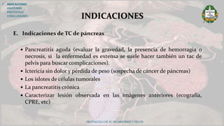 E. Indicaciones de TC de páncreas
 Pancreatitis aguda (evaluar la gravedad, la presencia de hemorragia o
necrosis, si la enfermedad es extensa se suele hacer también un tac de
pelvis para buscar complicaciones).
 Ictericia sin dolor y pérdida de peso (sospecha de cáncer de páncreas)
 Los islotes de células tumorales
 La pancreatitis crónica
 Caracterizar lesión observada en las imágenes anteriores (ecografía,
CPRE, etc)
PROTOCOLO DE TC DE ABDOMEN Y PELVIS
 INDICACIONES
ANATOMÍA
PROTOCOLO
CONCLUSIONES INDICACIONES
 
