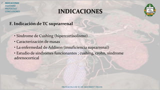 F. Indicación de TC suprarrenal
• Síndrome de Cushing (hipercortisolismo)
• Caracterización de masas
• La enfermedad de Addison (insuficiencia suprarrenal)
• Estudio de síndromes funcionantes ; cushing, crohn, síndrome
adrenocortical
PROTOCOLO DE TC DE ABDOMEN Y PELVIS
INDICACIONES
 INDICACIONES
ANATOMÍA
PROTOCOLO
CONCLUSIONES
 