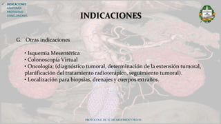 PROTOCOLO DE TC DE ABDOMEN Y PELVIS
INDICACIONES
 INDICACIONES
ANATOMÍA
PROTOCOLO
CONCLUSIONES
G. Otras indicaciones
• Isquemia Mesentérica
• Colonoscopía Virtual
• Oncología; (diagnóstico tumoral, determinación de la extensión tumoral,
planificación del tratamiento radioterápico, seguimiento tumoral).
• Localización para biopsias, drenajes y cuerpos extraños.
 
