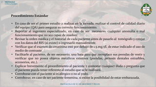 PROTOCOLO DE TC DE ABDOMEN Y PELVIS
Procedimiento Estándar
• En caso de ser el primer estudio a realizar en la jornada, realizar el control de calidad diario
del equipo (QA) para asegurar su correcto funcionamiento.
• Reportar al ingeniero especializado, en caso de ser necesario, cualquier anomalía o mal
funcionamiento que no sea capaz de resolver.
• Revisar la orden médica y el historial de cada paciente antes de pasarlo al tomógrafo y cotejar
con los datos del RIS (si existe) o ingresarlo manualmente.
• Verificar que el examen de creatinina esté por debajo de 1.5 mg/dl, de estar indicado el uso de
medio de contraste.
• Facilitarle al paciente, de ser necesario, una bata para que reemplace sus prendas de vestir y
verificar que no posea objetos metálicos externos (prendas, prótesis dentales extraíbles,
accesorios, etc.).
• Explicar brevemente el procedimiento al paciente y contestar cualquier duda o pregunta que
el paciente pueda tener referente al estudio que se le realizará.
• Corroborar con el paciente si es alérgico o no al yodo.
• Corroborar, en caso de ser paciente femenina, si existe la posibilidad de estar embarazada.
 PROTOCOLO
CONCLUSIONES
 