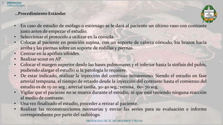 PROTOCOLO DE TC DE ABDOMEN Y PELVIS
• En caso de estudio de esófago o estómago se le dará al paciente un último vaso con contraste
justo antes de empezar el estudio.
• Seleccionar el protocolo a utilizar en la consola.
• Colocar al paciente en posición supina, con un soporte de cabeza cómodo, los brazos hacia
arriba y las piernas sobre un soporte de rodillas y piernas.
• Centrar en la apófisis xifoides.
• Realizar scout en AP.
• Colocar el margen superior desde las bases pulmonares y el inferior hasta la sínfisis del pubis,
pudiendo alargar el estudio si la patología lo requiere.
• De estar indicado, realizar la inyección del contraste intravenoso. Siendo el estudio en fase
arterial temprana, el tiempo de retardo desde la inyección del contraste hasta el comienzo del
estudio es de 15-20 seg.; arterial tardía, 30-40 seg.; venosa, 60- 70 seg.
• Vigilar que el paciente no se mueva durante el estudio, ni que esté teniendo ninguna reacción
al medio de contraste.
• Una vez finalizado el estudio, proceder a retirar al paciente.
• Realizar las reconstrucciones necesarias y enviar las series para su evaluación e informe
correspondiente por parte del radiólogo.
 PROTOCOLO
CONCLUSIONES
…Procedimiento Estándar
 