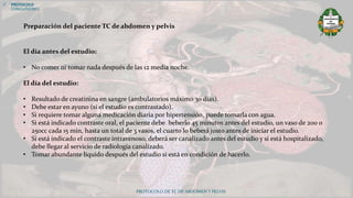 PROTOCOLO DE TC DE ABDOMEN Y PELVIS
 PROTOCOLO
CONCLUSIONES
El día antes del estudio:
• No comer ni tomar nada después de las 12 media noche.
El día del estudio:
• Resultado de creatinina en sangre (ambulatorios máximo 30 días).
• Debe estar en ayuno (si el estudio es contrastado).
• Si requiere tomar alguna medicación diaria por hipertensión, puede tomarla con agua.
• Si está indicado contraste oral, el paciente debe beberlo 45 minutos antes del estudio, un vaso de 200 o
250cc cada 15 min, hasta un total de 3 vasos, el cuarto lo beberá justo antes de iniciar el estudio.
• Si está indicado el contraste intravenoso, deberá ser canalizado antes del estudio y si está hospitalizado,
debe llegar al servicio de radiología canalizado.
• Tomar abundante líquido después del estudio si está en condición de hacerlo.
Preparación del paciente TC de abdomen y pelvis
 