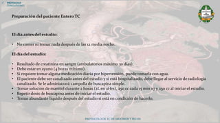 PROTOCOLO DE TC DE ABDOMEN Y PELVIS
 PROTOCOLO
CONCLUSIONES
El día antes del estudio:
• No comer ni tomar nada después de las 12 media noche.
El día del estudio:
• Resultado de creatinina en sangre (ambulatorios máximo 30 días).
• Debe estar en ayuno (4 horas mínimo).
• Si requiere tomar alguna medicación diaria por hipertensión, puede tomarla con agua.
• El paciente debe ser canalizado antes del estudio y si está hospitalizado, debe llegar al servicio de radiología
canalizado. Se le administrará 1 ampolla de buscapina simple.
• Tomar solución de manitol durante 2 horas (2L en 2Hrs), 250 cc cada 15 min x7 y 250 cc al iniciar el estudio.
• Repetir dosis de buscapina antes de iniciar el estudio.
• Tomar abundante líquido después del estudio si está en condición de hacerlo.
Preparación del paciente Entero TC
 