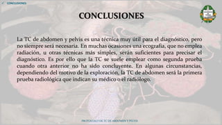 PROTOCOLO DE TC DE ABDOMEN Y PELVIS
CONCLUSIONES
 CONCLUSIONES
La TC de abdomen y pelvis es una técnica muy útil para el diagnóstico, pero
no siempre será necesaria. En muchas ocasiones una ecografía, que no emplea
radiación, u otras técnicas más simples, serán suficientes para precisar el
diagnóstico. Es por ello que la TC se suele emplear como segunda prueba
cuando otra anterior no ha sido concluyente. En algunas circunstancias,
dependiendo del motivo de la exploración, la TC de abdomen será la primera
prueba radiológica que indican su médico o el radiólogo.
 