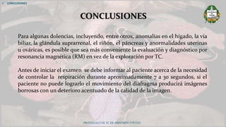 PROTOCOLO DE TC DE ABDOMEN Y PELVIS
CONCLUSIONES
 CONCLUSIONES
Para algunas dolencias, incluyendo, entre otros, anomalías en el hígado, la vía
biliar, la glándula suprarrenal, el riñón, el páncreas y anormalidades uterinas
u ováricas, es posible que sea más conveniente la evaluación y diagnóstico por
resonancia magnética (RM) en vez de la exploración por TC.
Antes de iniciar el examen se debe informar al paciente acerca de la necesidad
de controlar la respiración durante aproximadamente 7 a 30 segundos, si el
paciente no puede lograrlo el movimiento del diafragma producirá imágenes
borrosas con un deterioro acentuado de la calidad de la imagen.
 