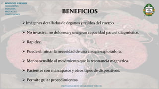  BENEFICIOS Y RIESGOS
INDICACIONES
ANATOMÍA
PROTOCOLO
CONCLUSIONES
PROTOCOLO DE TC DE ABDOMEN Y PELVIS
BENEFICIOS
Imágenes detalladas de órganos y tejidos del cuerpo.
 No invasiva, no dolorosa y una gran capacidad para el diagnóstico.
 Rapidez.
 Puede eliminar la necesidad de una cirugía exploradora.
 Menos sensible al movimiento que la resonancia magnética.
 Pacientes con marcapasos y otros tipos de dispositivos.
 Permite guiar procedimientos.
 