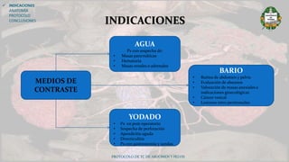 PROTOCOLO DE TC DE ABDOMEN Y PELVIS
 INDICACIONES
ANATOMÍA
PROTOCOLO
CONCLUSIONES INDICACIONES
AGUA
Px con sospecha de:
• Masas pancreáticas
• Hematuria
• Masas renales o adrenales
YODADO
• Px en post-operatorio
• Sospecha de perforación
• Apendicitis aguda
• Diverticulitis
• Px con gastrostomía y sondas
BARIO
• Rutina de abdomen y pelvis
• Evaluación de abscesos
• Valoración de masas anexiales e
indicaciones ginecológicas
• Cáncer vesical
• Lesiones retro peritoneales
MEDIOS DE
CONTRASTE
 
