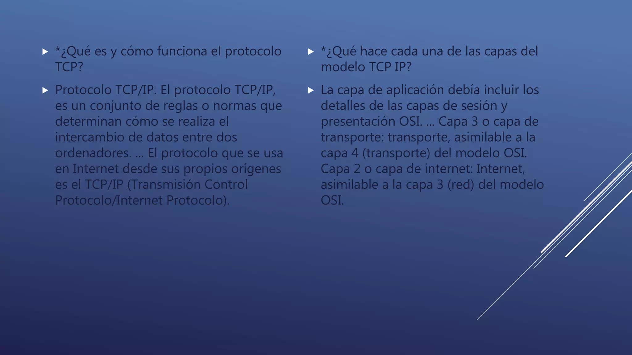  *¿Qué es y cómo funciona el protocolo
TCP?
 Protocolo TCP/IP. El protocolo TCP/IP,
es un conjunto de reglas o normas que
determinan cómo se realiza el
intercambio de datos entre dos
ordenadores. ... El protocolo que se usa
en Internet desde sus propios orígenes
es el TCP/IP (Transmisión Control
Protocolo/Internet Protocolo).
 *¿Qué hace cada una de las capas del
modelo TCP IP?
 La capa de aplicación debía incluir los
detalles de las capas de sesión y
presentación OSI. ... Capa 3 o capa de
transporte: transporte, asimilable a la
capa 4 (transporte) del modelo OSI.
Capa 2 o capa de internet: Internet,
asimilable a la capa 3 (red) del modelo
OSI.
 