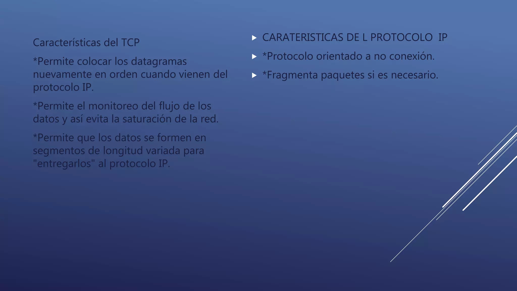Características del TCP
*Permite colocar los datagramas
nuevamente en orden cuando vienen del
protocolo IP.
*Permite el monitoreo del flujo de los
datos y así evita la saturación de la red.
*Permite que los datos se formen en
segmentos de longitud variada para
"entregarlos" al protocolo IP.
 CARATERISTICAS DE L PROTOCOLO IP
 *Protocolo orientado a no conexión.
 *Fragmenta paquetes si es necesario.
 