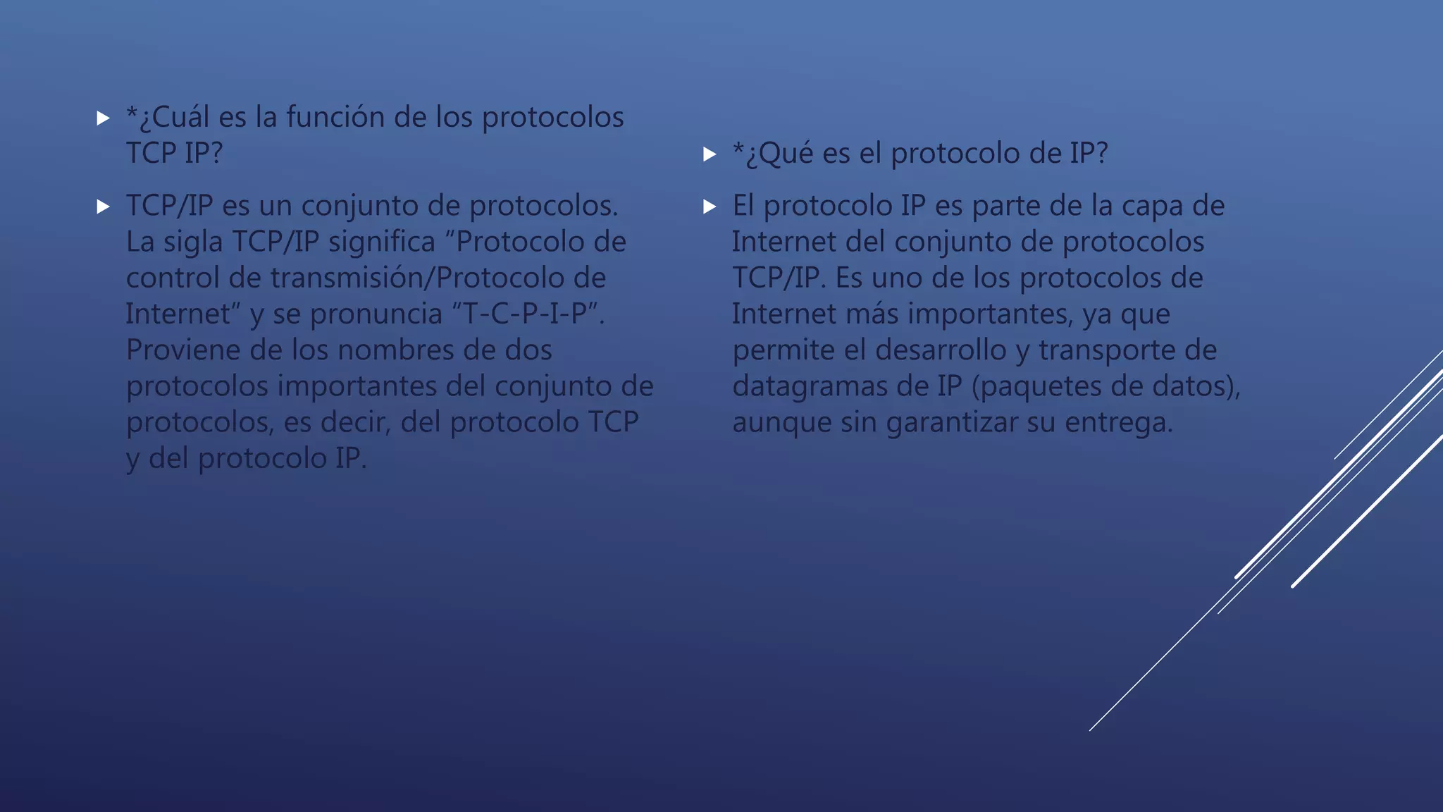  *¿Cuál es la función de los protocolos
TCP IP?
 TCP/IP es un conjunto de protocolos.
La sigla TCP/IP significa “Protocolo de
control de transmisión/Protocolo de
Internet” y se pronuncia “T-C-P-I-P”.
Proviene de los nombres de dos
protocolos importantes del conjunto de
protocolos, es decir, del protocolo TCP
y del protocolo IP.
 *¿Qué es el protocolo de IP?
 El protocolo IP es parte de la capa de
Internet del conjunto de protocolos
TCP/IP. Es uno de los protocolos de
Internet más importantes, ya que
permite el desarrollo y transporte de
datagramas de IP (paquetes de datos),
aunque sin garantizar su entrega.
 