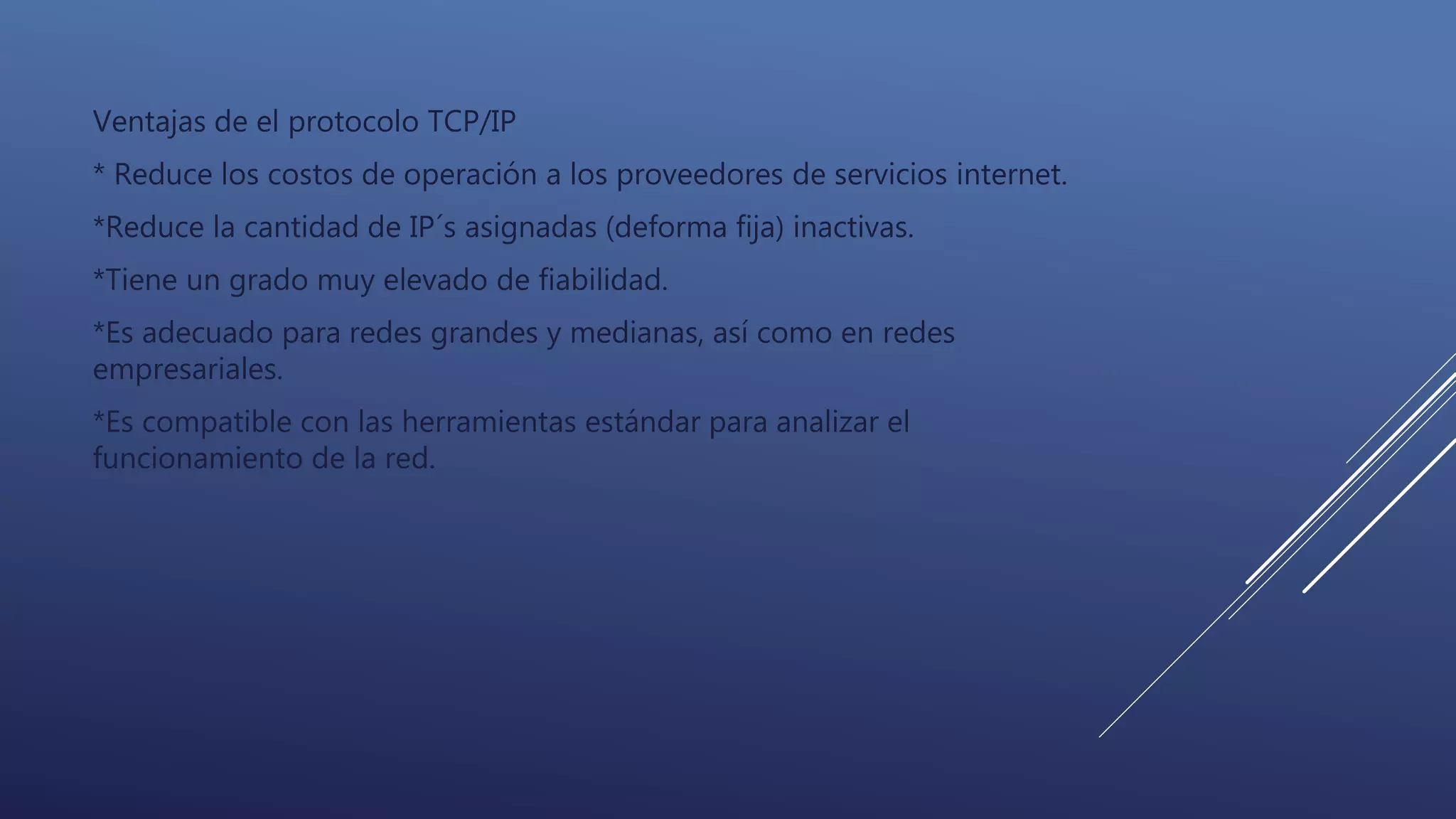 Ventajas de el protocolo TCP/IP
* Reduce los costos de operación a los proveedores de servicios internet.
*Reduce la cantidad de IP´s asignadas (deforma fija) inactivas.
*Tiene un grado muy elevado de fiabilidad.
*Es adecuado para redes grandes y medianas, así como en redes
empresariales.
*Es compatible con las herramientas estándar para analizar el
funcionamiento de la red.
 