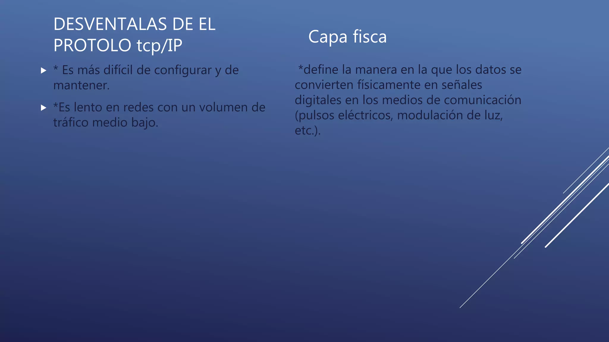 DESVENTALAS DE EL
PROTOLO tcp/IP
 * Es más difícil de configurar y de
mantener.
 *Es lento en redes con un volumen de
tráfico medio bajo.
Capa fisca
*define la manera en la que los datos se
convierten físicamente en señales
digitales en los medios de comunicación
(pulsos eléctricos, modulación de luz,
etc.).
 