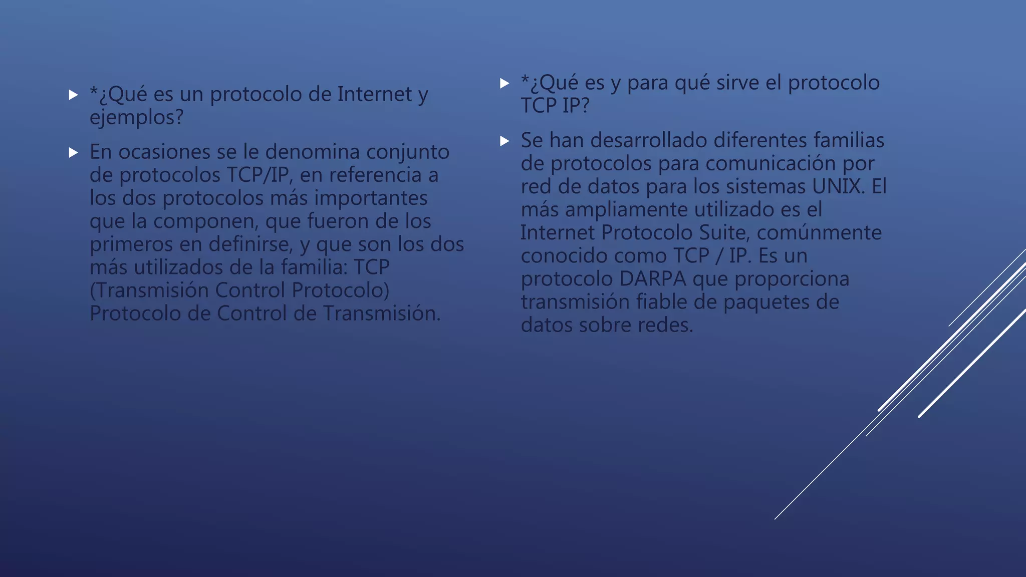  *¿Qué es un protocolo de Internet y
ejemplos?
 En ocasiones se le denomina conjunto
de protocolos TCP/IP, en referencia a
los dos protocolos más importantes
que la componen, que fueron de los
primeros en definirse, y que son los dos
más utilizados de la familia: TCP
(Transmisión Control Protocolo)
Protocolo de Control de Transmisión.
 *¿Qué es y para qué sirve el protocolo
TCP IP?
 Se han desarrollado diferentes familias
de protocolos para comunicación por
red de datos para los sistemas UNIX. El
más ampliamente utilizado es el
Internet Protocolo Suite, comúnmente
conocido como TCP / IP. Es un
protocolo DARPA que proporciona
transmisión fiable de paquetes de
datos sobre redes.
 