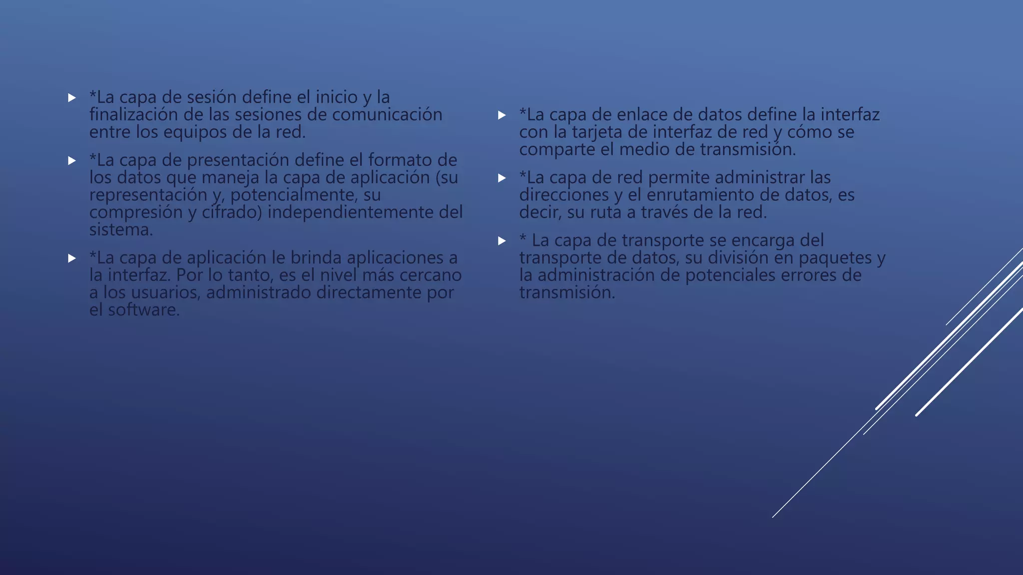  *La capa de sesión define el inicio y la
finalización de las sesiones de comunicación
entre los equipos de la red.
 *La capa de presentación define el formato de
los datos que maneja la capa de aplicación (su
representación y, potencialmente, su
compresión y cifrado) independientemente del
sistema.
 *La capa de aplicación le brinda aplicaciones a
la interfaz. Por lo tanto, es el nivel más cercano
a los usuarios, administrado directamente por
el software.
 *La capa de enlace de datos define la interfaz
con la tarjeta de interfaz de red y cómo se
comparte el medio de transmisión.
 *La capa de red permite administrar las
direcciones y el enrutamiento de datos, es
decir, su ruta a través de la red.
 * La capa de transporte se encarga del
transporte de datos, su división en paquetes y
la administración de potenciales errores de
transmisión.
 