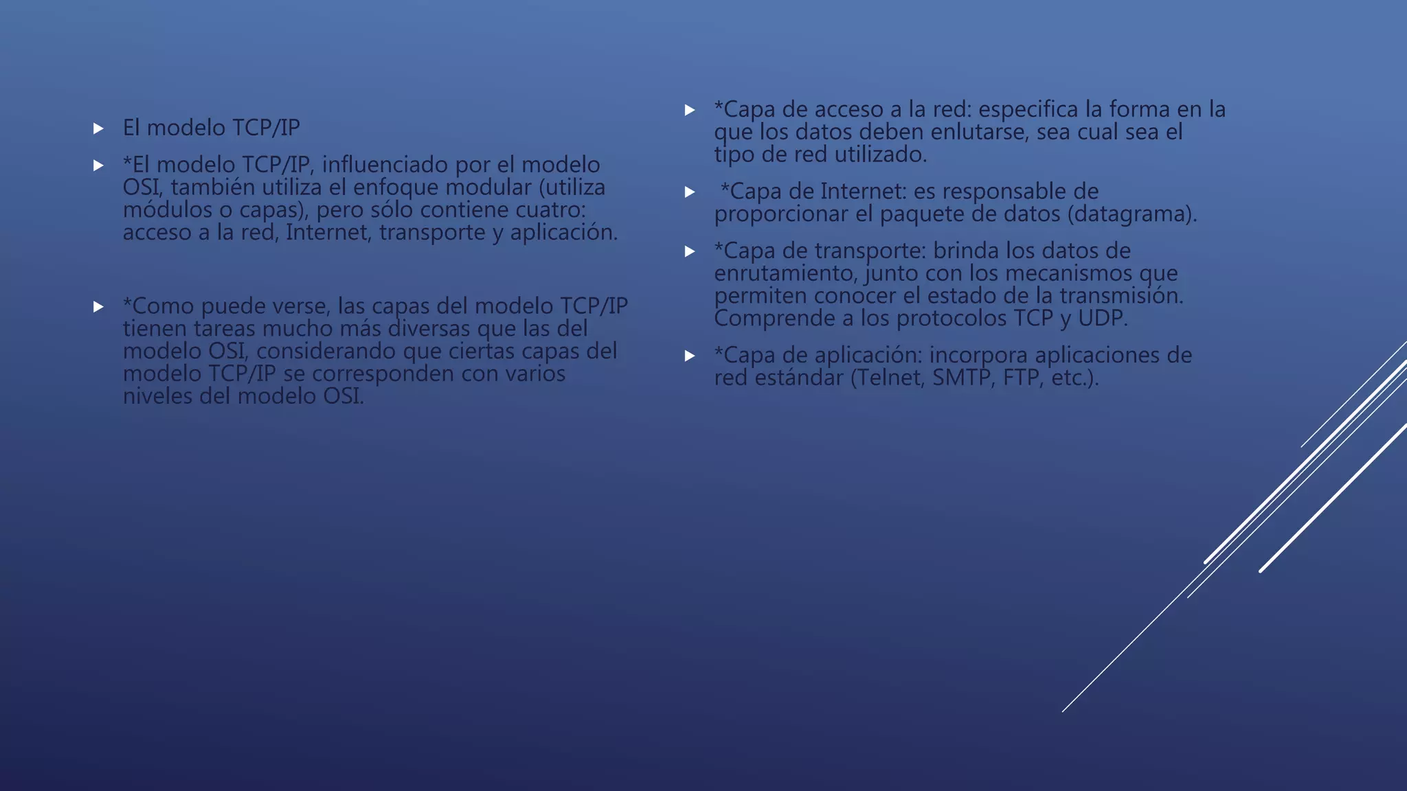  El modelo TCP/IP
 *El modelo TCP/IP, influenciado por el modelo
OSI, también utiliza el enfoque modular (utiliza
módulos o capas), pero sólo contiene cuatro:
acceso a la red, Internet, transporte y aplicación.
 *Como puede verse, las capas del modelo TCP/IP
tienen tareas mucho más diversas que las del
modelo OSI, considerando que ciertas capas del
modelo TCP/IP se corresponden con varios
niveles del modelo OSI.
 *Capa de acceso a la red: especifica la forma en la
que los datos deben enlutarse, sea cual sea el
tipo de red utilizado.
 *Capa de Internet: es responsable de
proporcionar el paquete de datos (datagrama).
 *Capa de transporte: brinda los datos de
enrutamiento, junto con los mecanismos que
permiten conocer el estado de la transmisión.
Comprende a los protocolos TCP y UDP.
 *Capa de aplicación: incorpora aplicaciones de
red estándar (Telnet, SMTP, FTP, etc.).
 