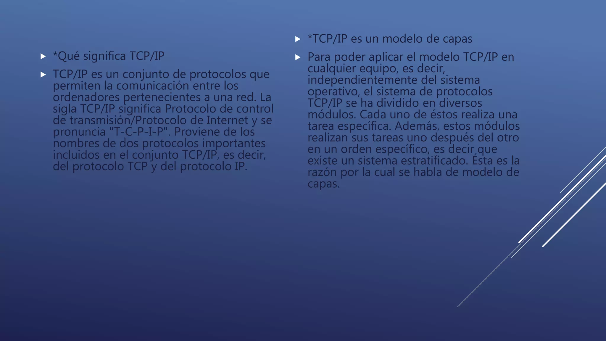  *Qué significa TCP/IP
 TCP/IP es un conjunto de protocolos que
permiten la comunicación entre los
ordenadores pertenecientes a una red. La
sigla TCP/IP significa Protocolo de control
de transmisión/Protocolo de Internet y se
pronuncia "T-C-P-I-P". Proviene de los
nombres de dos protocolos importantes
incluidos en el conjunto TCP/IP, es decir,
del protocolo TCP y del protocolo IP.
 *TCP/IP es un modelo de capas
 Para poder aplicar el modelo TCP/IP en
cualquier equipo, es decir,
independientemente del sistema
operativo, el sistema de protocolos
TCP/IP se ha dividido en diversos
módulos. Cada uno de éstos realiza una
tarea específica. Además, estos módulos
realizan sus tareas uno después del otro
en un orden específico, es decir que
existe un sistema estratificado. Ésta es la
razón por la cual se habla de modelo de
capas.
 