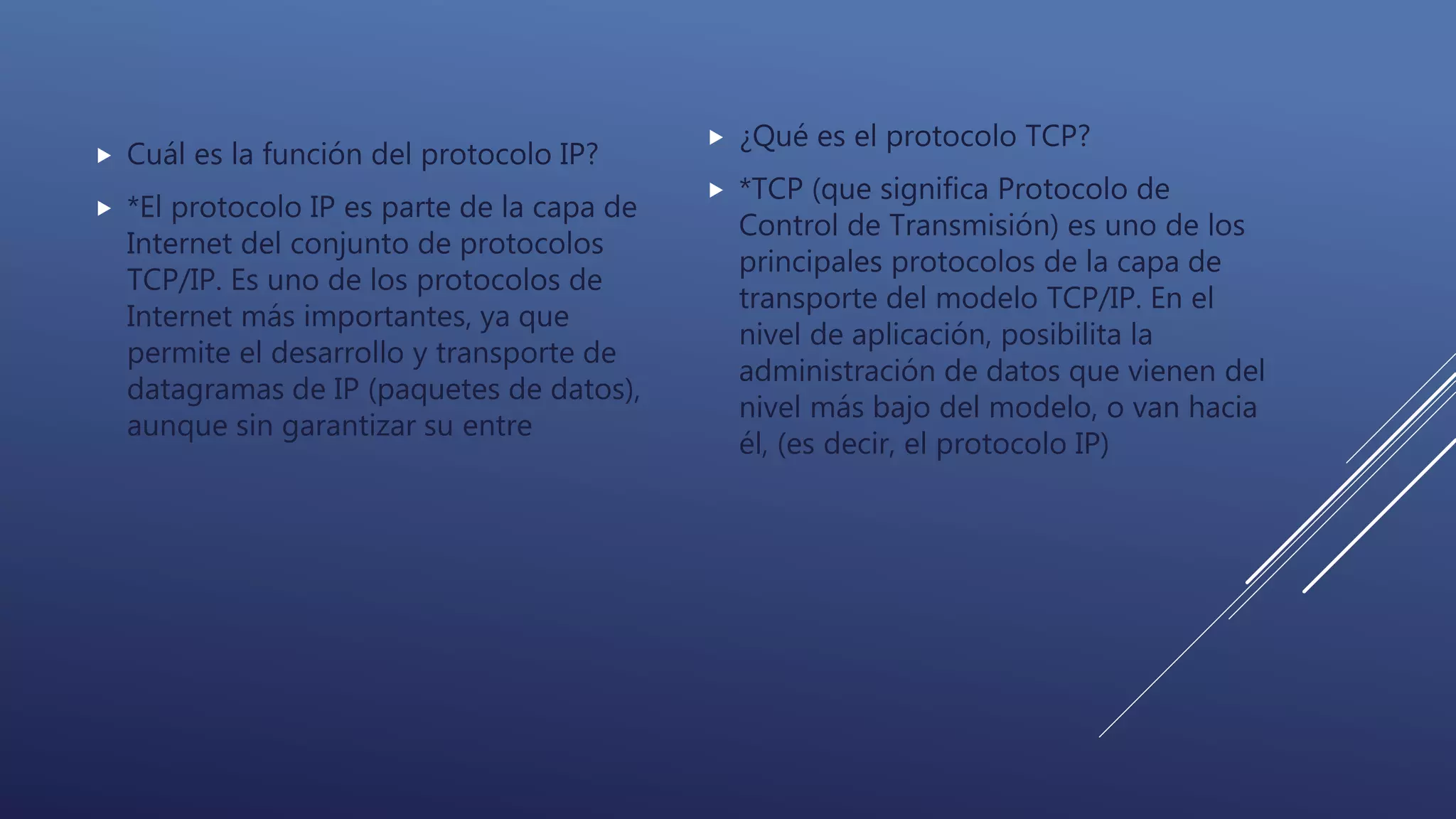  Cuál es la función del protocolo IP?
 *El protocolo IP es parte de la capa de
Internet del conjunto de protocolos
TCP/IP. Es uno de los protocolos de
Internet más importantes, ya que
permite el desarrollo y transporte de
datagramas de IP (paquetes de datos),
aunque sin garantizar su entre
 ¿Qué es el protocolo TCP?
 *TCP (que significa Protocolo de
Control de Transmisión) es uno de los
principales protocolos de la capa de
transporte del modelo TCP/IP. En el
nivel de aplicación, posibilita la
administración de datos que vienen del
nivel más bajo del modelo, o van hacia
él, (es decir, el protocolo IP)
 