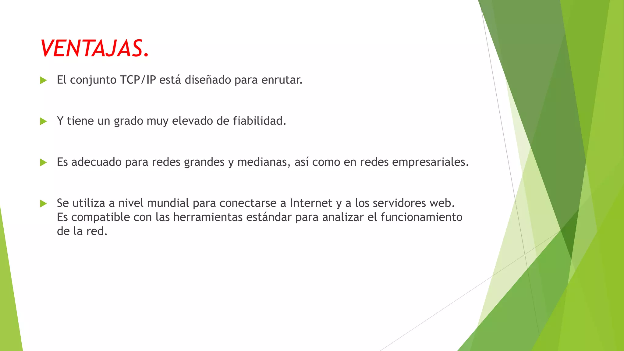 VENTAJAS.
 El conjunto TCP/IP está diseñado para enrutar.
 Y tiene un grado muy elevado de fiabilidad.
 Es adecuado para redes grandes y medianas, así como en redes empresariales.
 Se utiliza a nivel mundial para conectarse a Internet y a los servidores web.
Es compatible con las herramientas estándar para analizar el funcionamiento
de la red.
 
