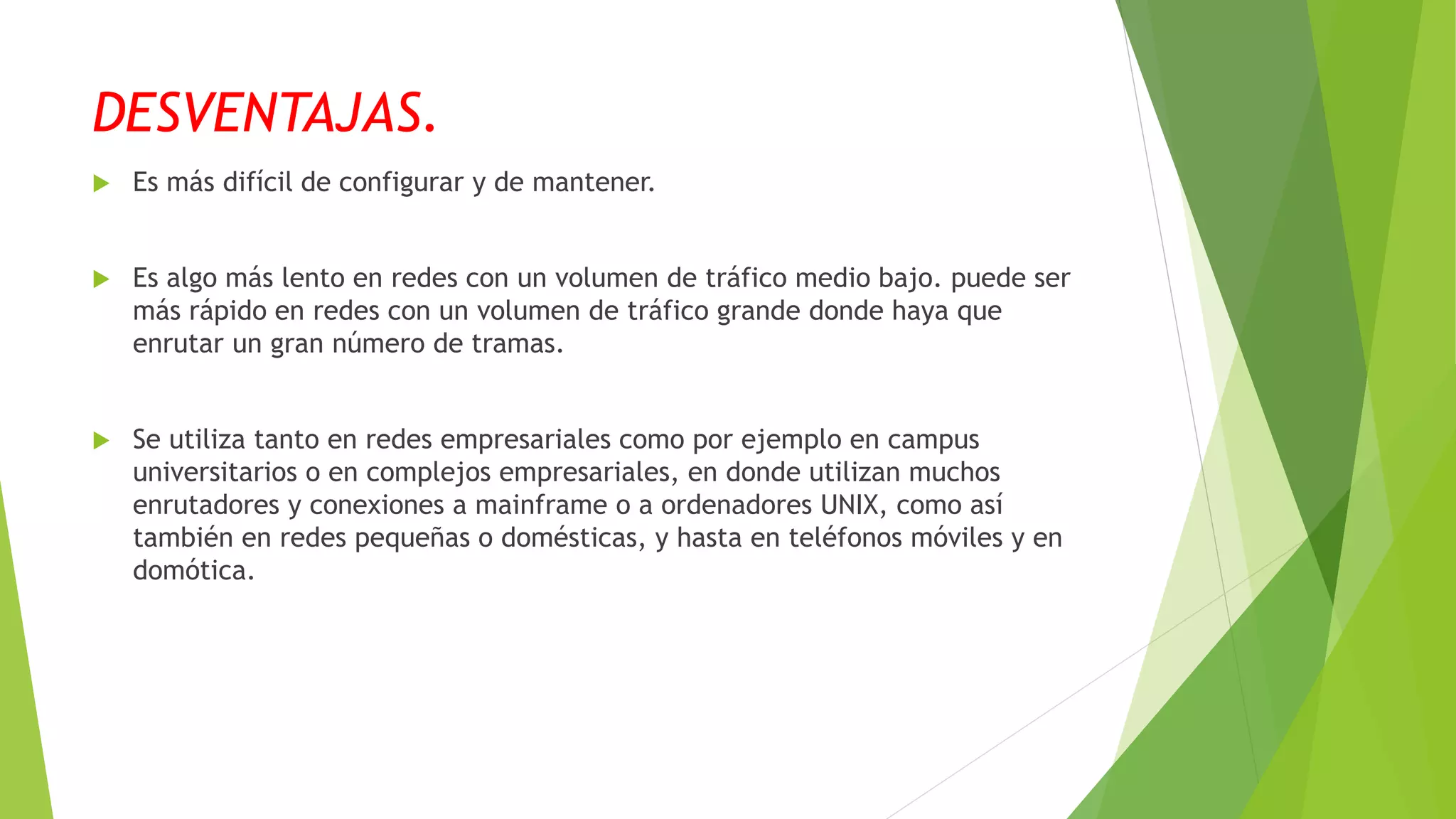 DESVENTAJAS.
 Es más difícil de configurar y de mantener.
 Es algo más lento en redes con un volumen de tráfico medio bajo. puede ser
más rápido en redes con un volumen de tráfico grande donde haya que
enrutar un gran número de tramas.
 Se utiliza tanto en redes empresariales como por ejemplo en campus
universitarios o en complejos empresariales, en donde utilizan muchos
enrutadores y conexiones a mainframe o a ordenadores UNIX, como así
también en redes pequeñas o domésticas, y hasta en teléfonos móviles y en
domótica.
 