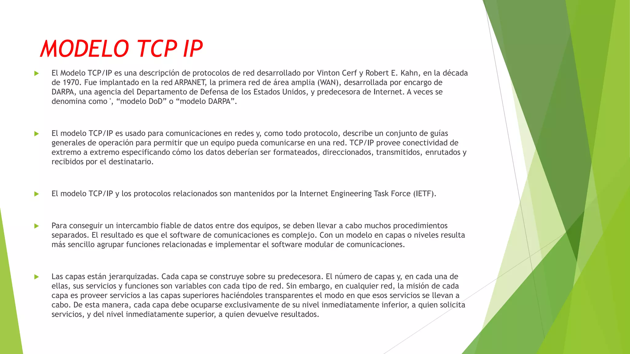 MODELO TCP IP
 El Modelo TCP/IP es una descripción de protocolos de red desarrollado por Vinton Cerf y Robert E. Kahn, en la década
de 1970. Fue implantado en la red ARPANET, la primera red de área amplia (WAN), desarrollada por encargo de
DARPA, una agencia del Departamento de Defensa de los Estados Unidos, y predecesora de Internet. A veces se
denomina como ', “modelo DoD” o “modelo DARPA”.
 El modelo TCP/IP es usado para comunicaciones en redes y, como todo protocolo, describe un conjunto de guías
generales de operación para permitir que un equipo pueda comunicarse en una red. TCP/IP provee conectividad de
extremo a extremo especificando cómo los datos deberían ser formateados, direccionados, transmitidos, enrutados y
recibidos por el destinatario.
 El modelo TCP/IP y los protocolos relacionados son mantenidos por la Internet Engineering Task Force (IETF).
 Para conseguir un intercambio fiable de datos entre dos equipos, se deben llevar a cabo muchos procedimientos
separados. El resultado es que el software de comunicaciones es complejo. Con un modelo en capas o niveles resulta
más sencillo agrupar funciones relacionadas e implementar el software modular de comunicaciones.
 Las capas están jerarquizadas. Cada capa se construye sobre su predecesora. El número de capas y, en cada una de
ellas, sus servicios y funciones son variables con cada tipo de red. Sin embargo, en cualquier red, la misión de cada
capa es proveer servicios a las capas superiores haciéndoles transparentes el modo en que esos servicios se llevan a
cabo. De esta manera, cada capa debe ocuparse exclusivamente de su nivel inmediatamente inferior, a quien solicita
servicios, y del nivel inmediatamente superior, a quien devuelve resultados.
 