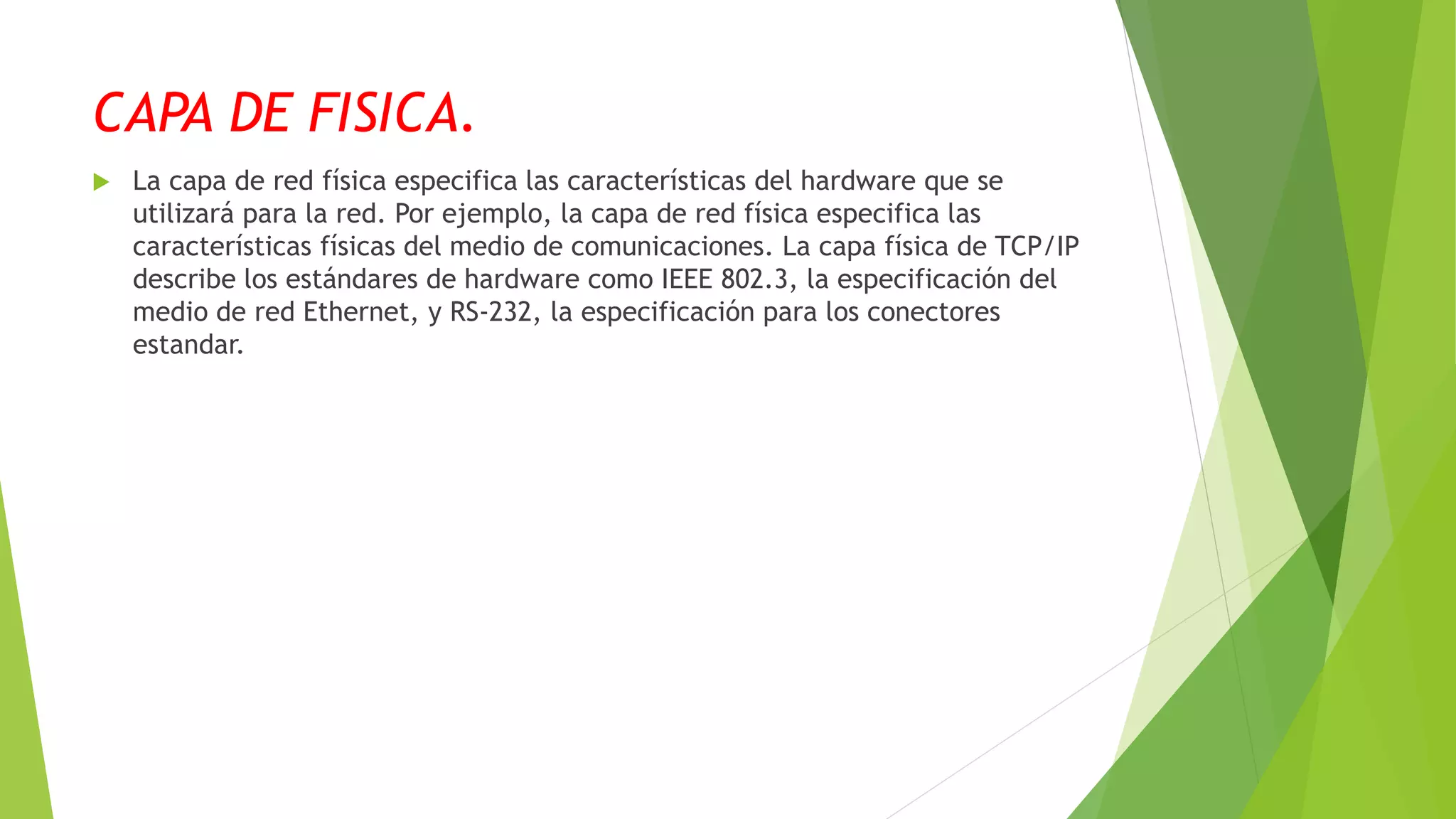 CAPA DE FISICA.
 La capa de red física especifica las características del hardware que se
utilizará para la red. Por ejemplo, la capa de red física especifica las
características físicas del medio de comunicaciones. La capa física de TCP/IP
describe los estándares de hardware como IEEE 802.3, la especificación del
medio de red Ethernet, y RS-232, la especificación para los conectores
estandar.
 