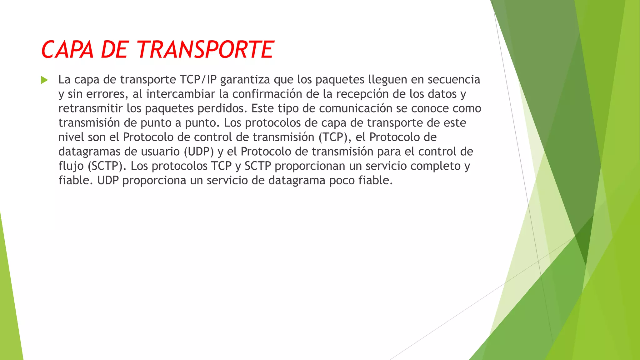 CAPA DE TRANSPORTE
 La capa de transporte TCP/IP garantiza que los paquetes lleguen en secuencia
y sin errores, al intercambiar la confirmación de la recepción de los datos y
retransmitir los paquetes perdidos. Este tipo de comunicación se conoce como
transmisión de punto a punto. Los protocolos de capa de transporte de este
nivel son el Protocolo de control de transmisión (TCP), el Protocolo de
datagramas de usuario (UDP) y el Protocolo de transmisión para el control de
flujo (SCTP). Los protocolos TCP y SCTP proporcionan un servicio completo y
fiable. UDP proporciona un servicio de datagrama poco fiable.
 