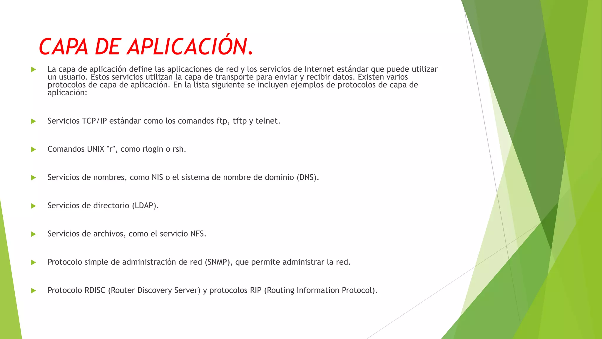 CAPA DE APLICACIÓN.
 La capa de aplicación define las aplicaciones de red y los servicios de Internet estándar que puede utilizar
un usuario. Estos servicios utilizan la capa de transporte para enviar y recibir datos. Existen varios
protocolos de capa de aplicación. En la lista siguiente se incluyen ejemplos de protocolos de capa de
aplicación:
 Servicios TCP/IP estándar como los comandos ftp, tftp y telnet.
 Comandos UNIX "r", como rlogin o rsh.
 Servicios de nombres, como NIS o el sistema de nombre de dominio (DNS).
 Servicios de directorio (LDAP).
 Servicios de archivos, como el servicio NFS.
 Protocolo simple de administración de red (SNMP), que permite administrar la red.
 Protocolo RDISC (Router Discovery Server) y protocolos RIP (Routing Information Protocol).
 